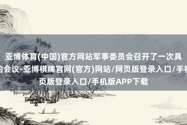 亚博体育(中国)官方网站军事委员会召开了一次具有要紧意旨的会议-亚博棋牌官网(官方)网站/网页版登录入口/手机版APP下载