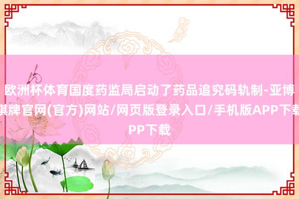 欧洲杯体育国度药监局启动了药品追究码轨制-亚博棋牌官网(官方)网站/网页版登录入口/手机版APP下载