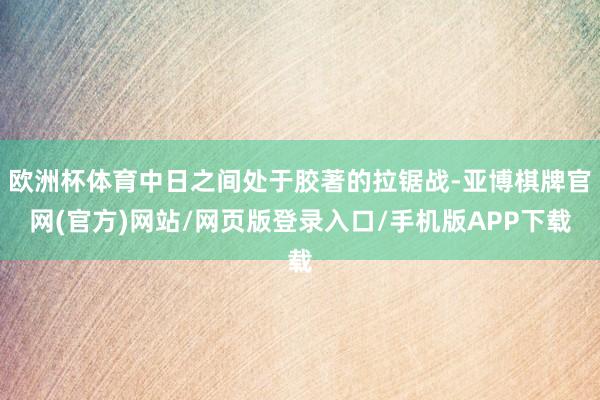 欧洲杯体育中日之间处于胶著的拉锯战-亚博棋牌官网(官方)网站/网页版登录入口/手机版APP下载