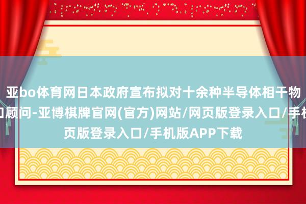 亚bo体育网日本政府宣布拟对十余种半导体相干物项合手行出口顾问-亚博棋牌官网(官方)网站/网页版登录入口/手机版APP下载