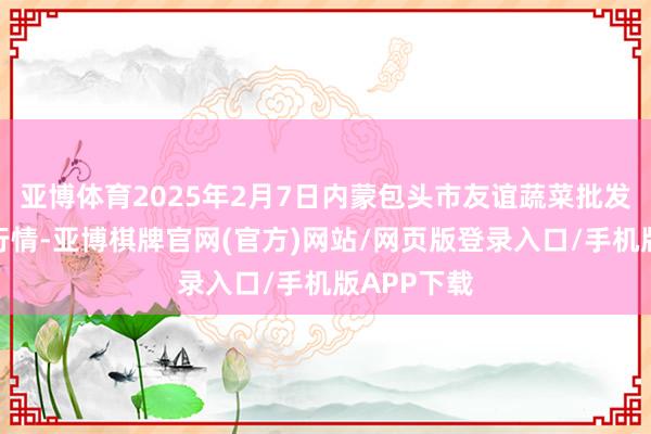 亚博体育2025年2月7日内蒙包头市友谊蔬菜批发市集价钱行情-亚博棋牌官网(官方)网站/网页版登录入口/手机版APP下载