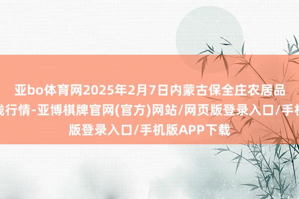 亚bo体育网2025年2月7日内蒙古保全庄农居品批发商场价钱行情-亚博棋牌官网(官方)网站/网页版登录入口/手机版APP下载