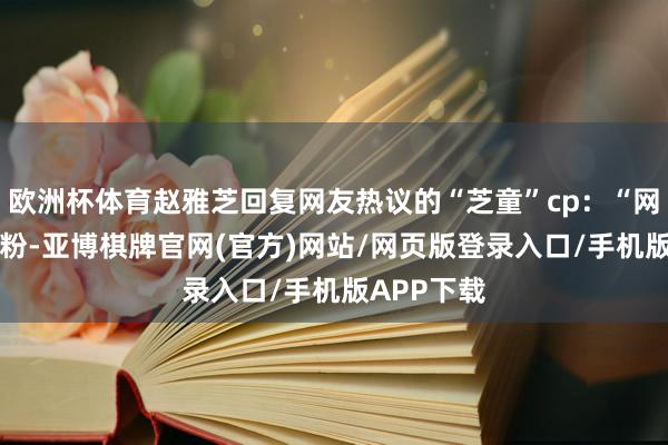 欧洲杯体育赵雅芝回复网友热议的“芝童”cp：“网友究诘cp粉-亚博棋牌官网(官方)网站/网页版登录入口/手机版APP下载