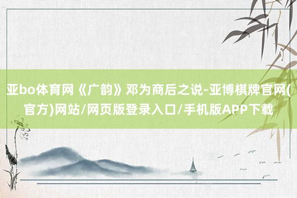 亚bo体育网《广韵》邓为商后之说-亚博棋牌官网(官方)网站/网页版登录入口/手机版APP下载