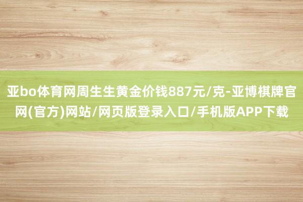 亚bo体育网周生生黄金价钱887元/克-亚博棋牌官网(官方)网站/网页版登录入口/手机版APP下载
