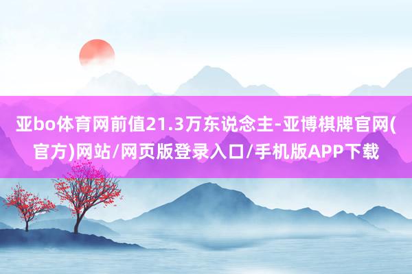 亚bo体育网前值21.3万东说念主-亚博棋牌官网(官方)网站/网页版登录入口/手机版APP下载