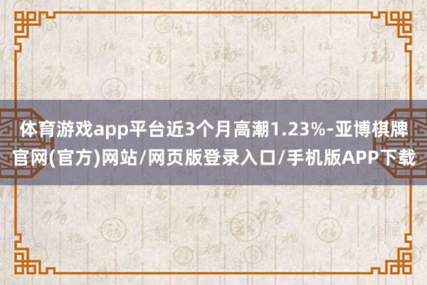 体育游戏app平台近3个月高潮1.23%-亚博棋牌官网(官方)网站/网页版登录入口/手机版APP下载