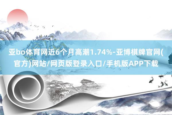 亚bo体育网近6个月高潮1.74%-亚博棋牌官网(官方)网站/网页版登录入口/手机版APP下载