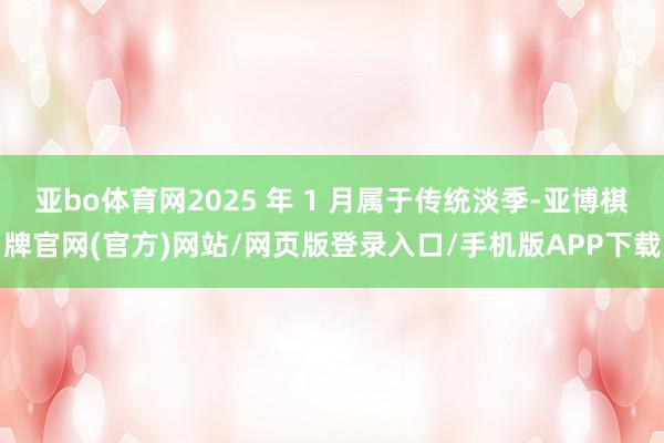 亚bo体育网2025 年 1 月属于传统淡季-亚博棋牌官网(官方)网站/网页版登录入口/手机版APP下载