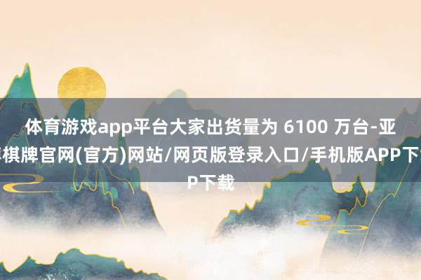 体育游戏app平台大家出货量为 6100 万台-亚博棋牌官网(官方)网站/网页版登录入口/手机版APP下载