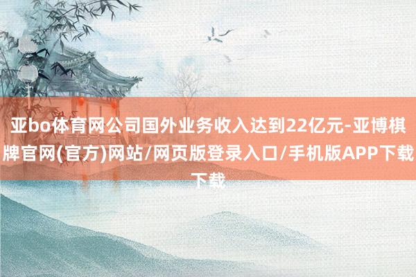 亚bo体育网公司国外业务收入达到22亿元-亚博棋牌官网(官方)网站/网页版登录入口/手机版APP下载