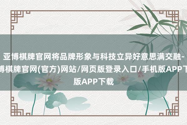 亚博棋牌官网将品牌形象与科技立异好意思满交融-亚博棋牌官网(官方)网站/网页版登录入口/手机版APP下载