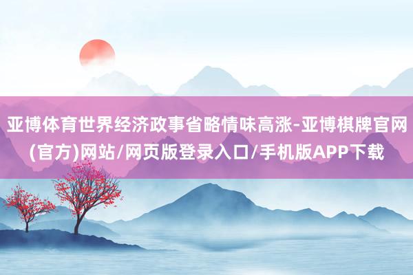 亚博体育世界经济政事省略情味高涨-亚博棋牌官网(官方)网站/网页版登录入口/手机版APP下载
