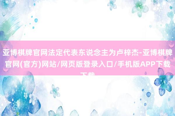 亚博棋牌官网法定代表东说念主为卢梓杰-亚博棋牌官网(官方)网站/网页版登录入口/手机版APP下载