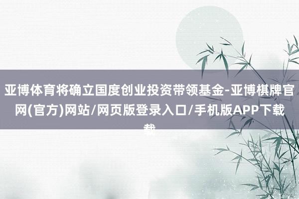 亚博体育将确立国度创业投资带领基金-亚博棋牌官网(官方)网站/网页版登录入口/手机版APP下载