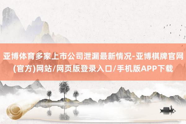 亚博体育多家上市公司泄漏最新情况-亚博棋牌官网(官方)网站/网页版登录入口/手机版APP下载