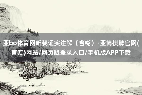 亚bo体育网听我证实注解（含糊）-亚博棋牌官网(官方)网站/网页版登录入口/手机版APP下载