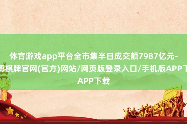 体育游戏app平台全市集半日成交额7987亿元-亚博棋牌官网(官方)网站/网页版登录入口/手机版APP下载