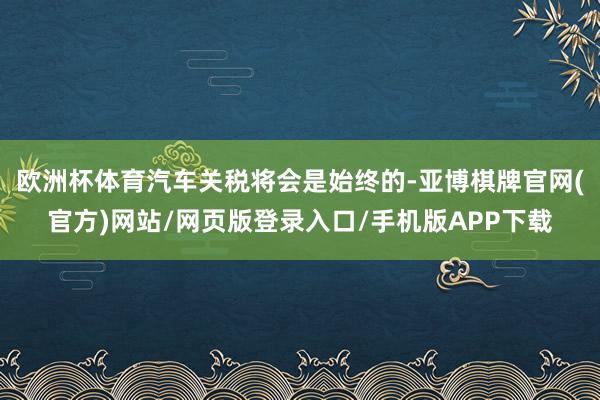 欧洲杯体育汽车关税将会是始终的-亚博棋牌官网(官方)网站/网页版登录入口/手机版APP下载