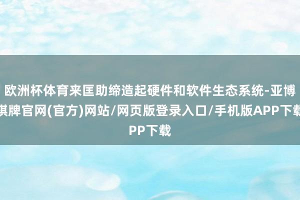 欧洲杯体育来匡助缔造起硬件和软件生态系统-亚博棋牌官网(官方)网站/网页版登录入口/手机版APP下载