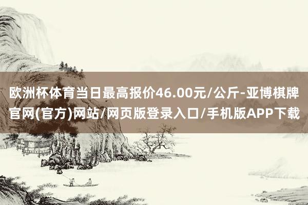 欧洲杯体育当日最高报价46.00元/公斤-亚博棋牌官网(官方)网站/网页版登录入口/手机版APP下载