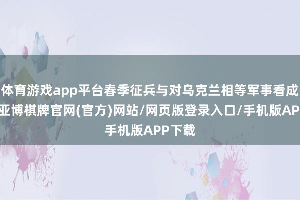 体育游戏app平台春季征兵与对乌克兰相等军事看成无关-亚博棋牌官网(官方)网站/网页版登录入口/手机版APP下载