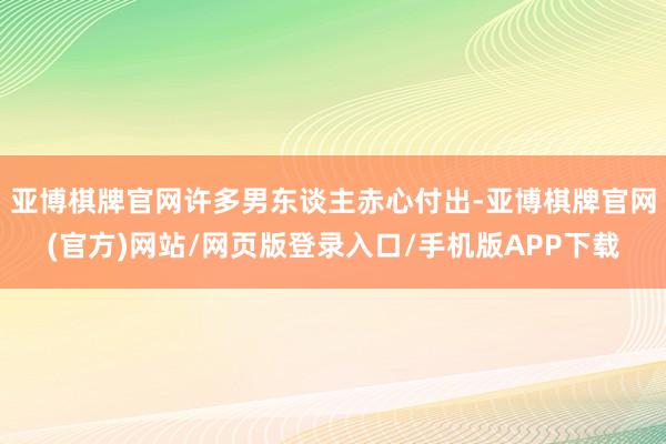 亚博棋牌官网许多男东谈主赤心付出-亚博棋牌官网(官方)网站/网页版登录入口/手机版APP下载