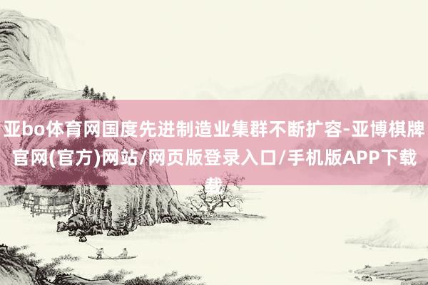 亚bo体育网国度先进制造业集群不断扩容-亚博棋牌官网(官方)网站/网页版登录入口/手机版APP下载