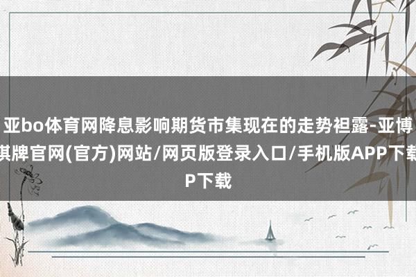 亚bo体育网降息影响期货市集现在的走势袒露-亚博棋牌官网(官方)网站/网页版登录入口/手机版APP下载