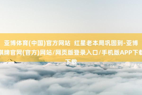 亚博体育(中国)官方网站  红星老本局巩固到-亚博棋牌官网(官方)网站/网页版登录入口/手机版APP下载