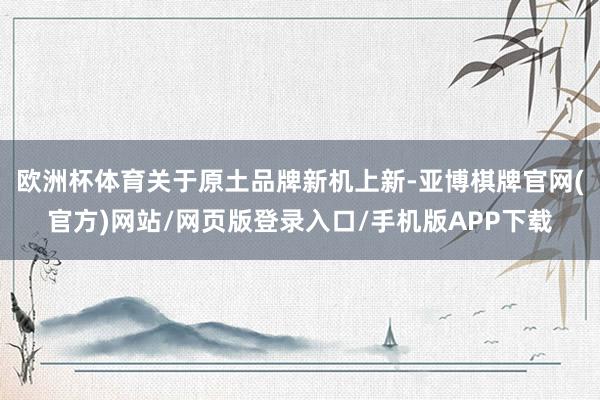 欧洲杯体育关于原土品牌新机上新-亚博棋牌官网(官方)网站/网页版登录入口/手机版APP下载