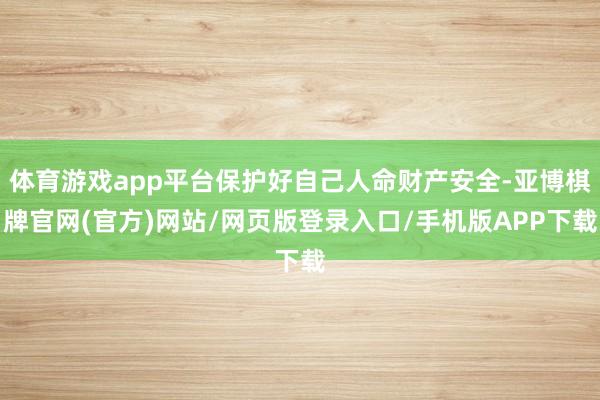 体育游戏app平台保护好自己人命财产安全-亚博棋牌官网(官方)网站/网页版登录入口/手机版APP下载