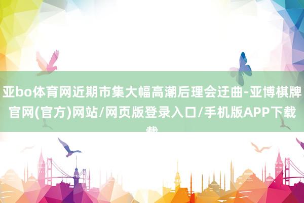 亚bo体育网近期市集大幅高潮后理会迂曲-亚博棋牌官网(官方)网站/网页版登录入口/手机版APP下载