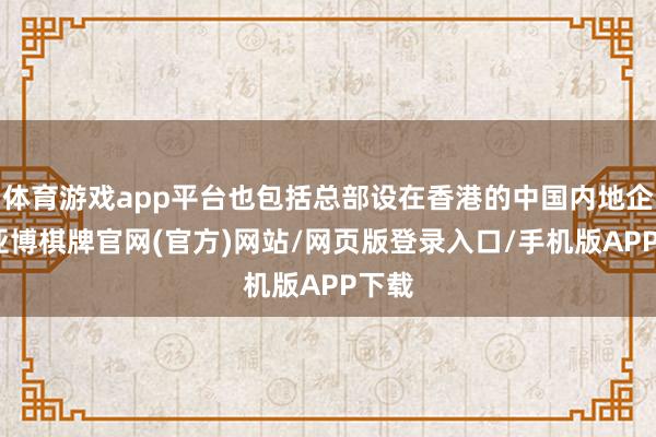 体育游戏app平台也包括总部设在香港的中国内地企业-亚博棋牌官网(官方)网站/网页版登录入口/手机版APP下载