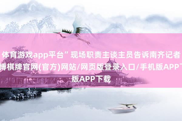 体育游戏app平台”现场职责主谈主员告诉南齐记者-亚博棋牌官网(官方)网站/网页版登录入口/手机版APP下载