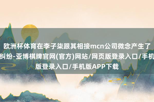 欧洲杯体育在李子柒跟其相接mcn公司微念产生了商标与收益纠纷-亚博棋牌官网(官方)网站/网页版登录入口/手机版APP下载
