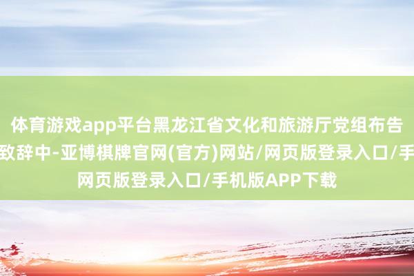 体育游戏app平台黑龙江省文化和旅游厅党组布告、厅长何晶的致辞中-亚博棋牌官网(官方)网站/网页版登录入口/手机版APP下载