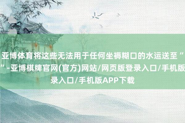 亚博体育将这些无法用于任何坐褥糊口的水运送至“胡杨坟场”-亚博棋牌官网(官方)网站/网页版登录入口/手机版APP下载