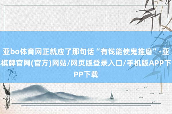 亚bo体育网正就应了那句话“有钱能使鬼推磨”-亚博棋牌官网(官方)网站/网页版登录入口/手机版APP下载