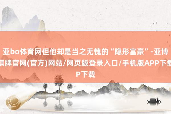 亚bo体育网但他却是当之无愧的“隐形富豪”-亚博棋牌官网(官方)网站/网页版登录入口/手机版APP下载