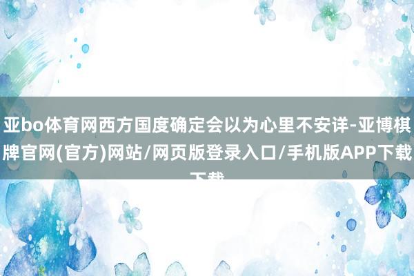 亚bo体育网西方国度确定会以为心里不安详-亚博棋牌官网(官方)网站/网页版登录入口/手机版APP下载