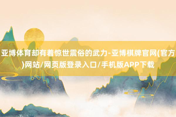 亚博体育却有着惊世震俗的武力-亚博棋牌官网(官方)网站/网页版登录入口/手机版APP下载