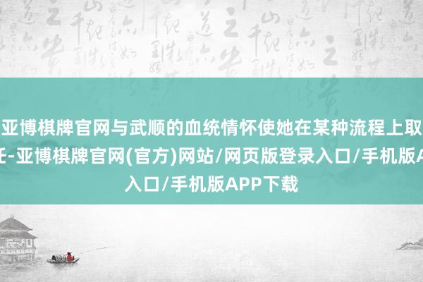 亚博棋牌官网与武顺的血统情怀使她在某种流程上取舍了信任-亚博棋牌官网(官方)网站/网页版登录入口/手机版APP下载