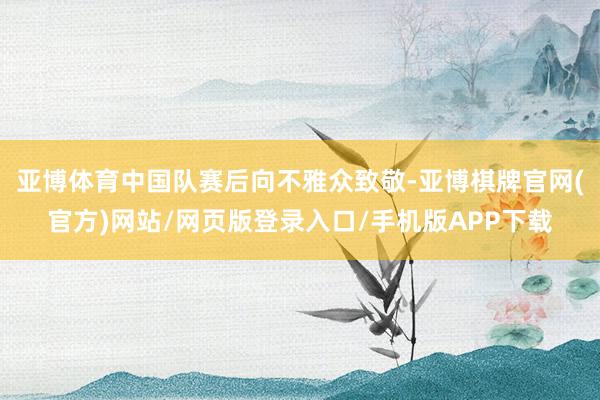 亚博体育中国队赛后向不雅众致敬-亚博棋牌官网(官方)网站/网页版登录入口/手机版APP下载