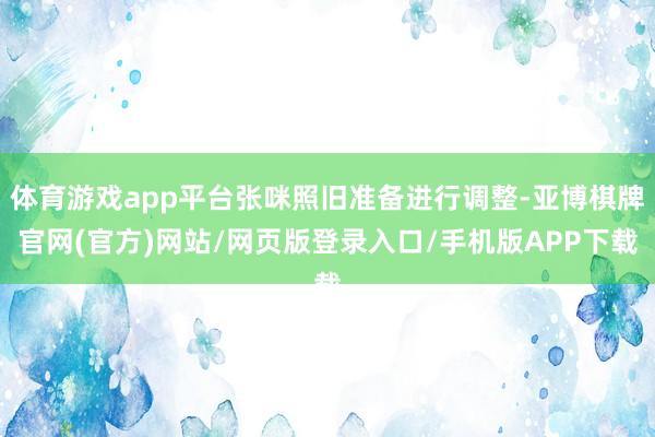 体育游戏app平台张咪照旧准备进行调整-亚博棋牌官网(官方)网站/网页版登录入口/手机版APP下载