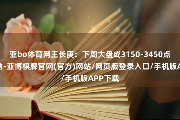亚bo体育网王长庚：下周大盘或3150-3450点箱体颤动-亚博棋牌官网(官方)网站/网页版登录入口/手机版APP下载