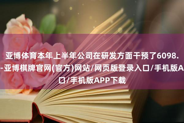 亚博体育本年上半年公司在研发方面干预了6098.04万元-亚博棋牌官网(官方)网站/网页版登录入口/手机版APP下载