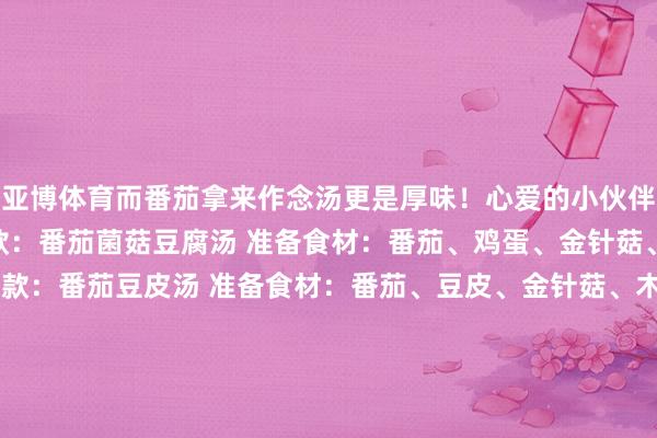 亚博体育而番茄拿来作念汤更是厚味！心爱的小伙伴可别错过了~  ✅第一款：番茄菌菇豆腐汤 准备食材：番茄、鸡蛋、金针菇、豆腐、生葱 ✅第二款：番茄豆皮汤 准备食材：番茄、豆皮、金针菇、木耳 ✅第三款：番茄虾仁魔芋汤 准备食材：番茄、魔芋结、鸡蛋、虾仁 ✅第四款：番茄菌菇汤 准备食材：番茄、白玉菇、鸡蛋 ✅第五款：番茄牛肉汤 准备食材：番茄、牛肉、土豆、洋葱、胡萝卜 ✅第六款：番茄金针菇蛋汤 准备食材
