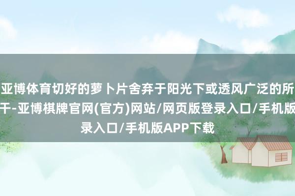 亚博体育切好的萝卜片舍弃于阳光下或透风广泛的所在天然晾干-亚博棋牌官网(官方)网站/网页版登录入口/手机版APP下载