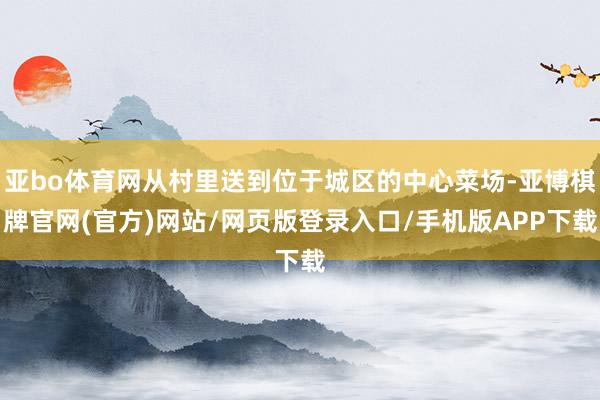 亚bo体育网从村里送到位于城区的中心菜场-亚博棋牌官网(官方)网站/网页版登录入口/手机版APP下载